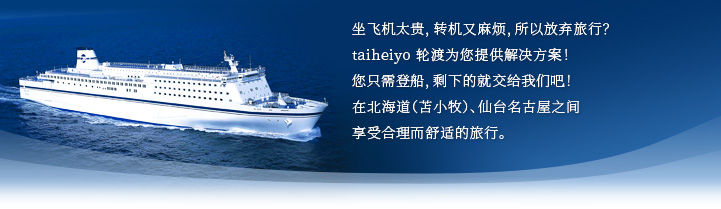 坐飞机太贵，转机又麻烦，所以放弃旅行？taiheiyo 轮渡为您提供解决方案！您只需登船，剩下的就交给我们吧！在北海道（苫小牧）、仙台名古屋之间享受合理而舒适的旅行。