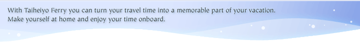 With Taiheiyo Ferry you can turn your travel time into a memorable part of your vacation..   Make yourself at home and enjoy your time onboard.