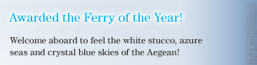 Awarded the Ferry of the Year!  Welcome aboard to feel the white stucco, azure seas and crystal blue skies of the Aegean!